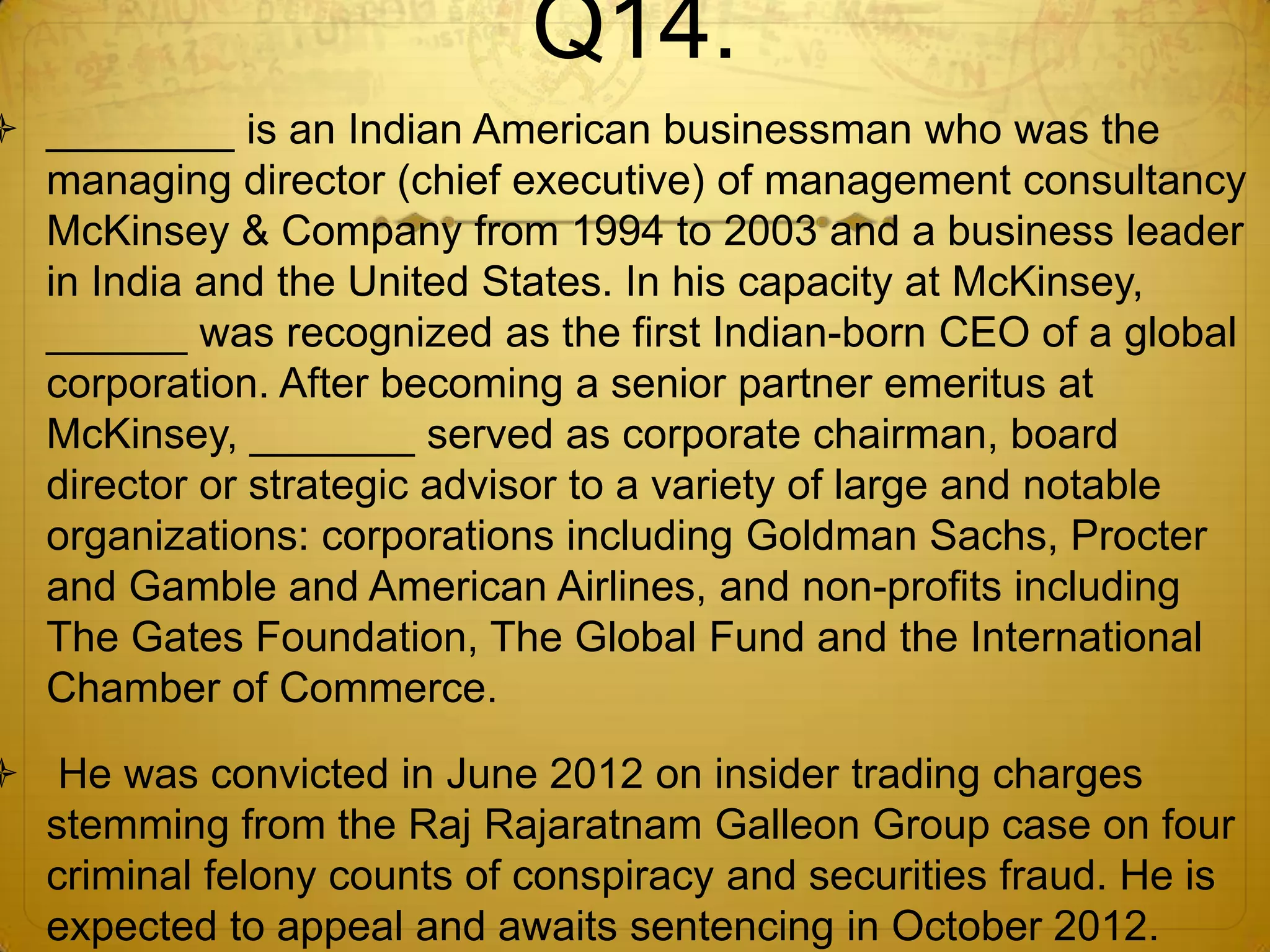 Q14.
 ________ is an Indian American businessman who was the
  managing director (chief executive) of management consultancy
  McKinsey & Company from 1994 to 2003 and a business leader
  in India and the United States. In his capacity at McKinsey,
  ______ was recognized as the first Indian-born CEO of a global
  corporation. After becoming a senior partner emeritus at
  McKinsey, _______ served as corporate chairman, board
  director or strategic advisor to a variety of large and notable
  organizations: corporations including Goldman Sachs, Procter
  and Gamble and American Airlines, and non-profits including
  The Gates Foundation, The Global Fund and the International
  Chamber of Commerce.

 He was convicted in June 2012 on insider trading charges
  stemming from the Raj Rajaratnam Galleon Group case on four
  criminal felony counts of conspiracy and securities fraud. He is
  expected to appeal and awaits sentencing in October 2012.
 
