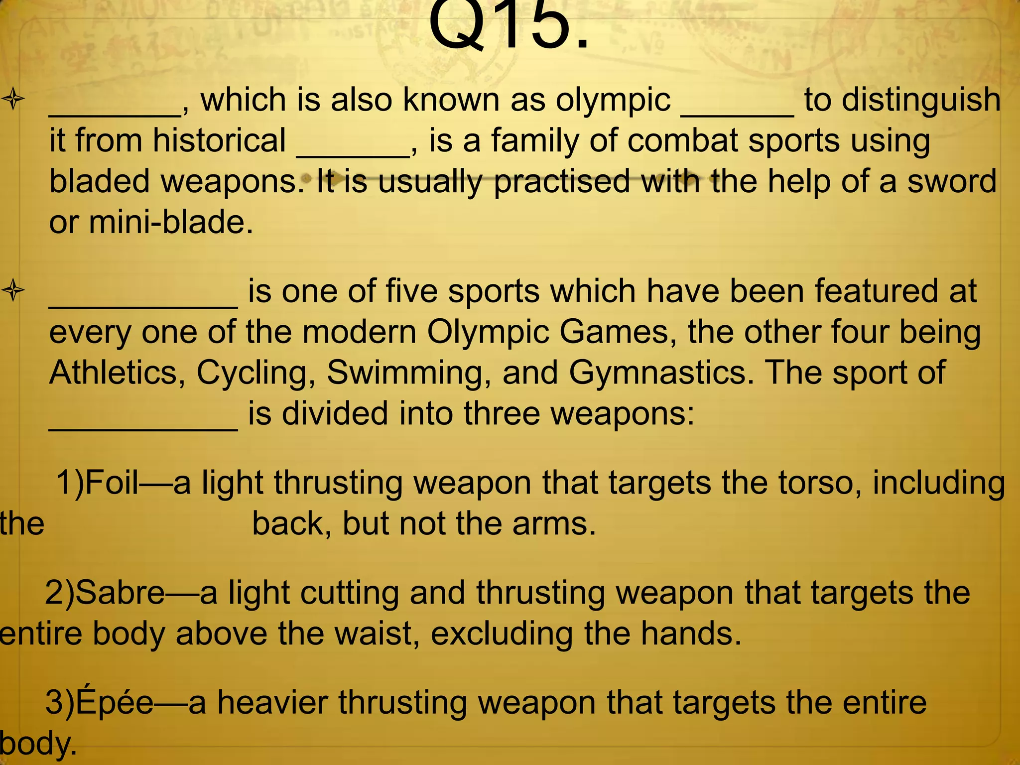 Q15.
 _______, which is also known as olympic ______ to distinguish
  it from historical ______, is a family of combat sports using
  bladed weapons. It is usually practised with the help of a sword
  or mini-blade.

 __________ is one of five sports which have been featured at
  every one of the modern Olympic Games, the other four being
  Athletics, Cycling, Swimming, and Gymnastics. The sport of
  __________ is divided into three weapons:

    1)Foil—a light thrusting weapon that targets the torso, including
the              back, but not the arms.

   2)Sabre—a light cutting and thrusting weapon that targets the
entire body above the waist, excluding the hands.

  3)Épée—a heavier thrusting weapon that targets the entire
body.
 