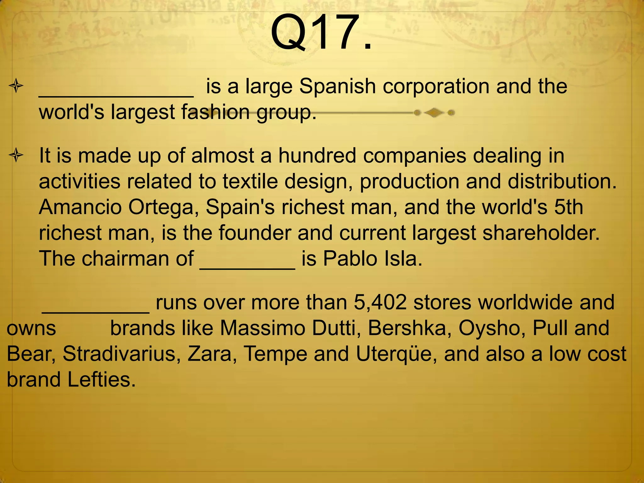 Q17.
 _____________ is a large Spanish corporation and the
  world's largest fashion group.

 It is made up of almost a hundred companies dealing in
  activities related to textile design, production and distribution.
  Amancio Ortega, Spain's richest man, and the world's 5th
  richest man, is the founder and current largest shareholder.
  The chairman of ________ is Pablo Isla.

   _________ runs over more than 5,402 stores worldwide and
owns       brands like Massimo Dutti, Bershka, Oysho, Pull and
Bear, Stradivarius, Zara, Tempe and Uterqüe, and also a low cost
brand Lefties.
 