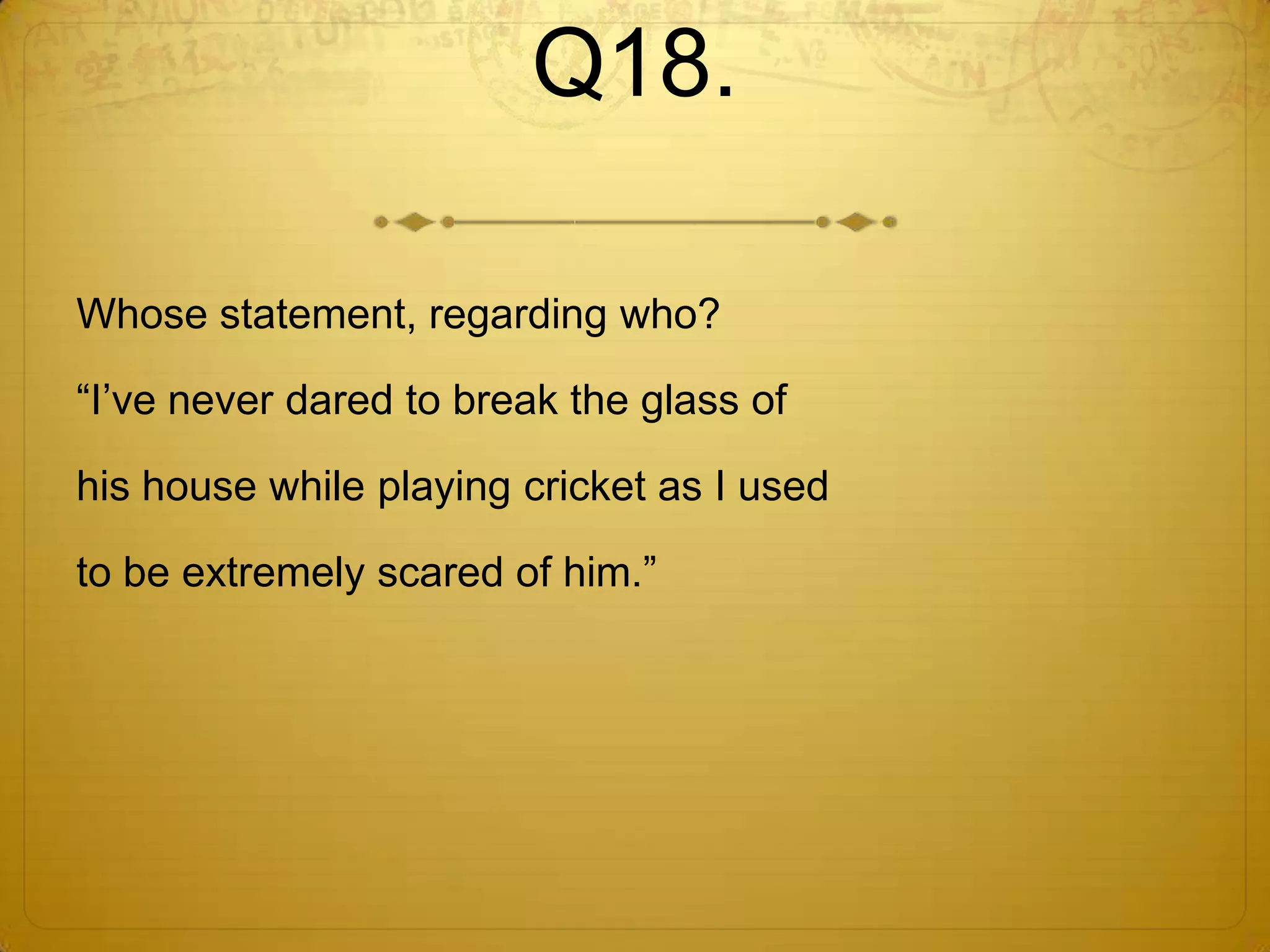 Q18.

Whose statement, regarding who?

―I‘ve never dared to break the glass of

his house while playing cricket as I used

to be extremely scared of him.‖
 