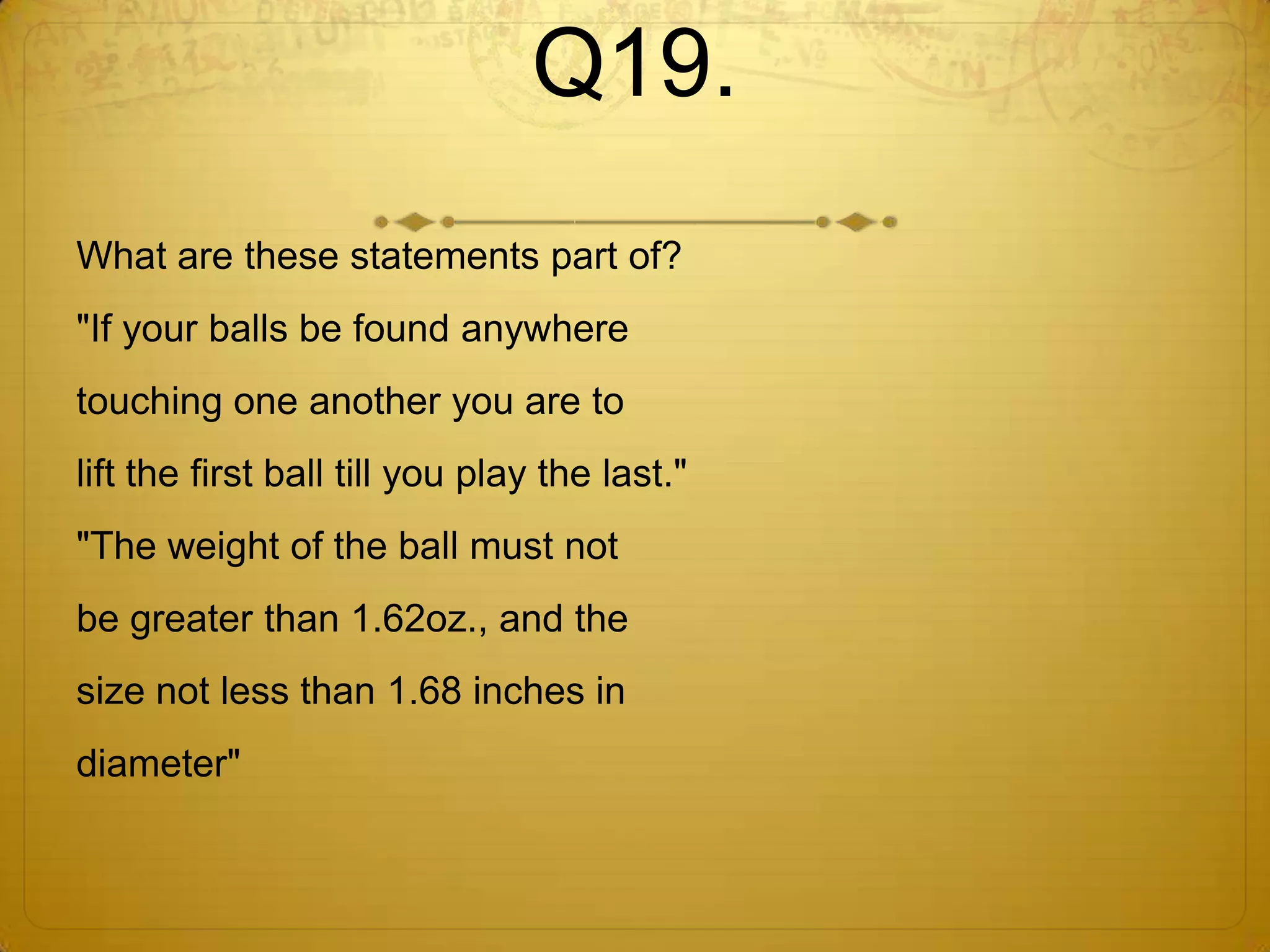 Q19.
What are these statements part of?
"If your balls be found anywhere
touching one another you are to
lift the first ball till you play the last."
"The weight of the ball must not
be greater than 1.62oz., and the
size not less than 1.68 inches in
diameter"
 