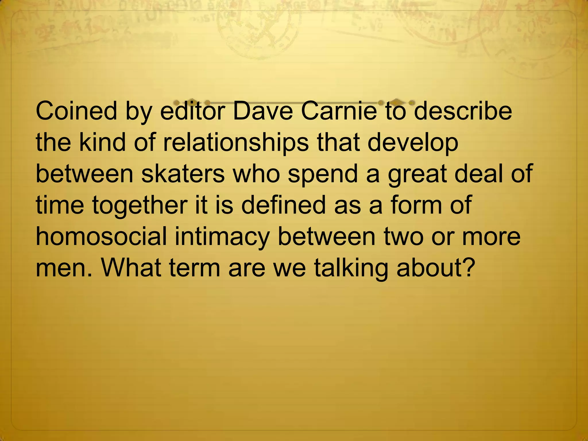 Coined by editor Dave Carnie to describe
the kind of relationships that develop
between skaters who spend a great deal of
time together it is defined as a form of
homosocial intimacy between two or more
men. What term are we talking about?
 