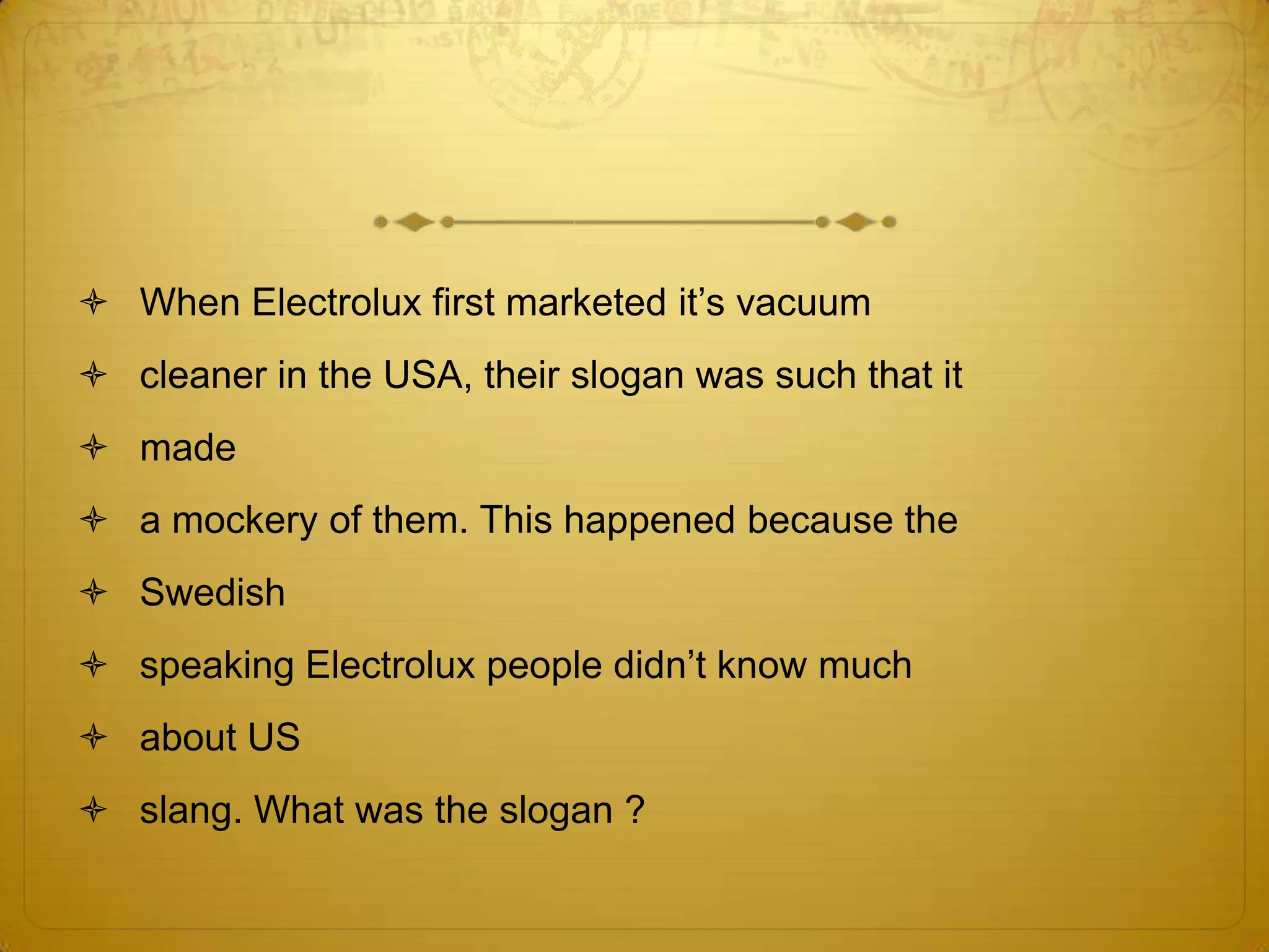  When Electrolux first marketed it‘s vacuum
 cleaner in the USA, their slogan was such that it
 made
 a mockery of them. This happened because the
 Swedish
 speaking Electrolux people didn‘t know much
 about US
 slang. What was the slogan ?
 