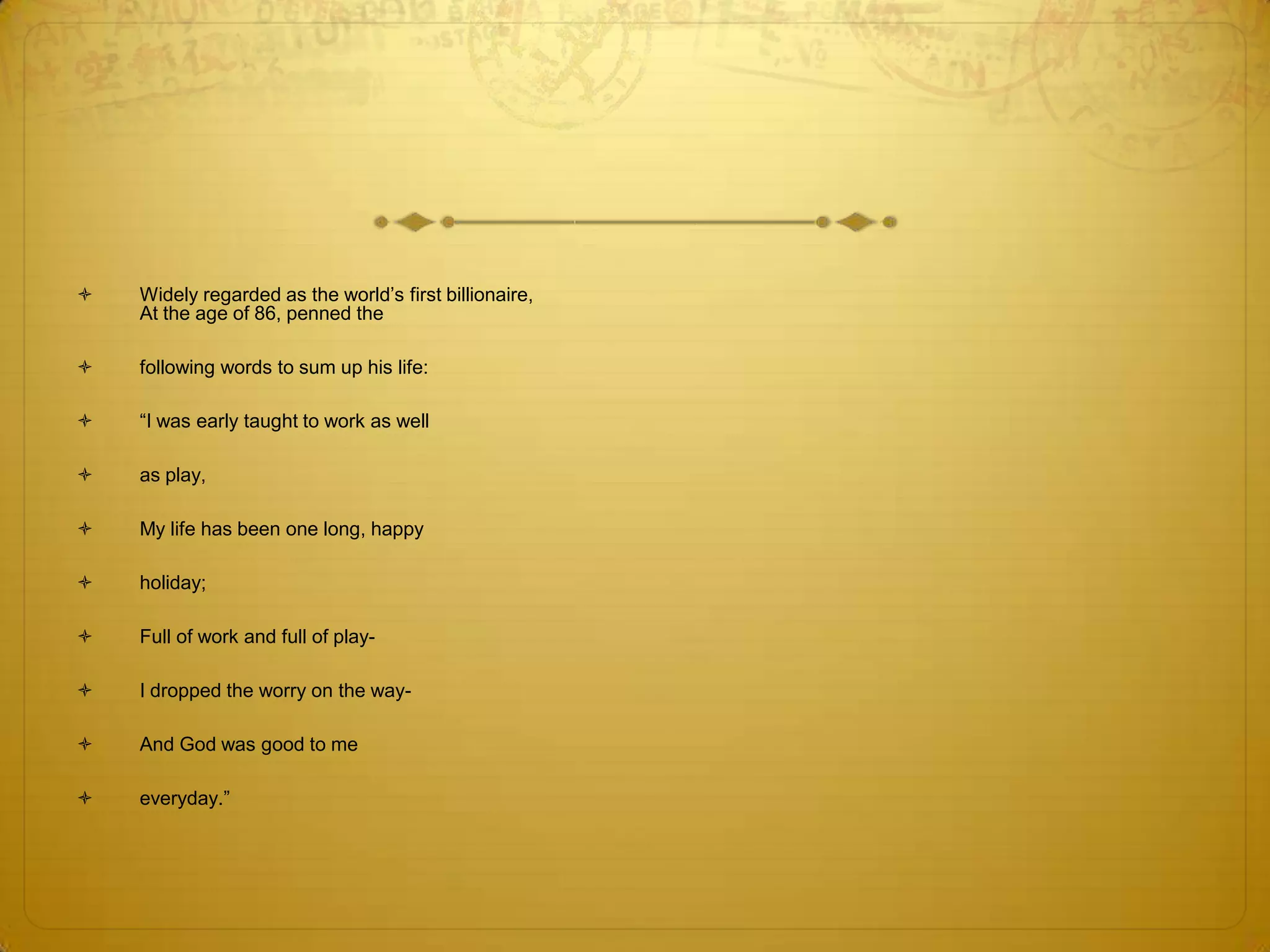    Widely regarded as the world‘s first billionaire,
    At the age of 86, penned the

   following words to sum up his life:

   ―I was early taught to work as well

   as play,

   My life has been one long, happy

   holiday;

   Full of work and full of play-

   I dropped the worry on the way-

   And God was good to me

   everyday.‖
 