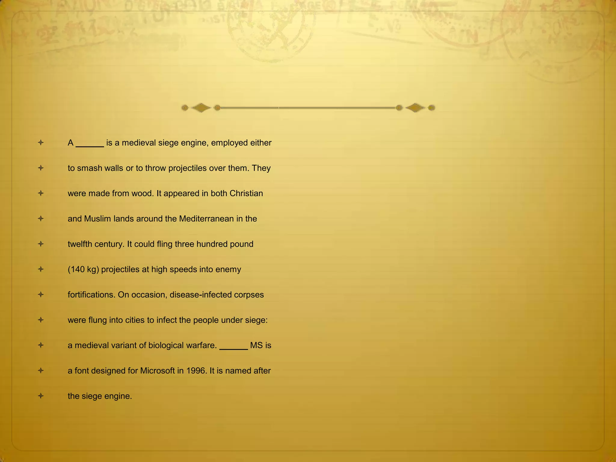    A ______ is a medieval siege engine, employed either

   to smash walls or to throw projectiles over them. They

   were made from wood. It appeared in both Christian

   and Muslim lands around the Mediterranean in the

   twelfth century. It could fling three hundred pound

   (140 kg) projectiles at high speeds into enemy

   fortifications. On occasion, disease-infected corpses

   were flung into cities to infect the people under siege:

   a medieval variant of biological warfare. ______ MS is

   a font designed for Microsoft in 1996. It is named after

   the siege engine.
 