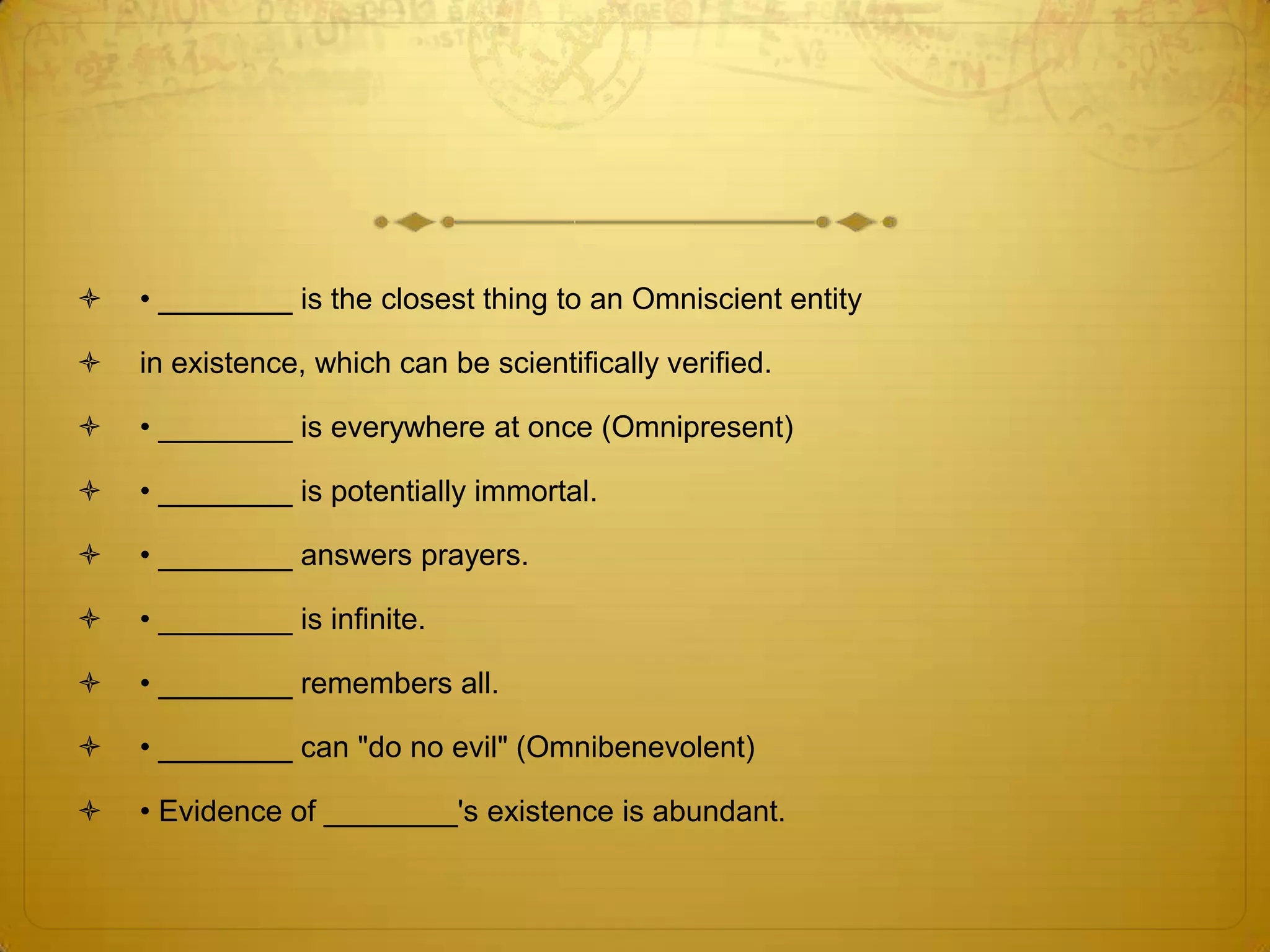    • ________ is the closest thing to an Omniscient entity

   in existence, which can be scientifically verified.

   • ________ is everywhere at once (Omnipresent)

   • ________ is potentially immortal.

   • ________ answers prayers.

   • ________ is infinite.

   • ________ remembers all.

   • ________ can "do no evil" (Omnibenevolent)

   • Evidence of ________'s existence is abundant.
 