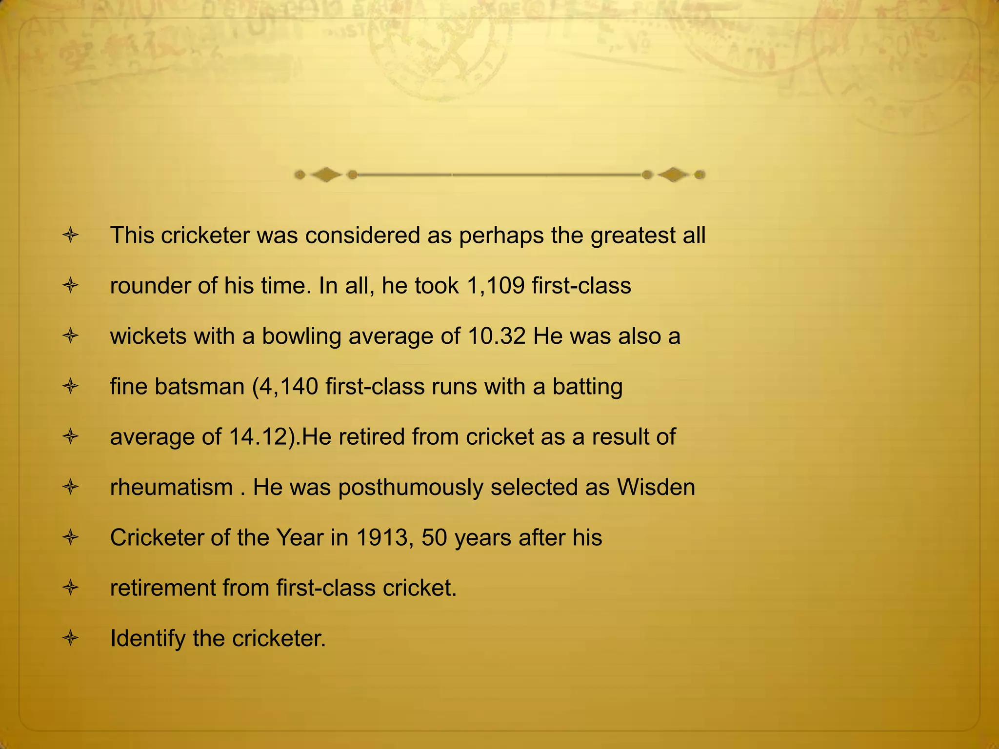   This cricketer was considered as perhaps the greatest all

   rounder of his time. In all, he took 1,109 first-class

   wickets with a bowling average of 10.32 He was also a

   fine batsman (4,140 first-class runs with a batting

   average of 14.12).He retired from cricket as a result of

   rheumatism . He was posthumously selected as Wisden

   Cricketer of the Year in 1913, 50 years after his

   retirement from first-class cricket.

   Identify the cricketer.
 