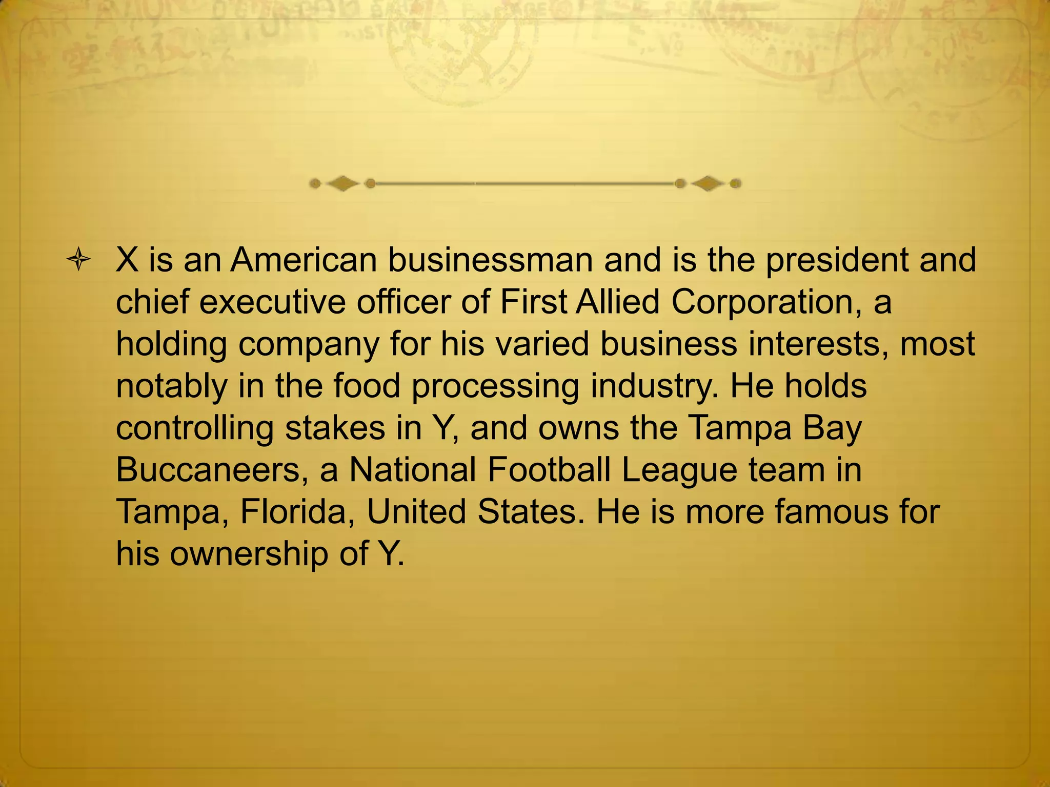 X is an American businessman and is the president and
  chief executive officer of First Allied Corporation, a
  holding company for his varied business interests, most
  notably in the food processing industry. He holds
  controlling stakes in Y, and owns the Tampa Bay
  Buccaneers, a National Football League team in
  Tampa, Florida, United States. He is more famous for
  his ownership of Y.
 