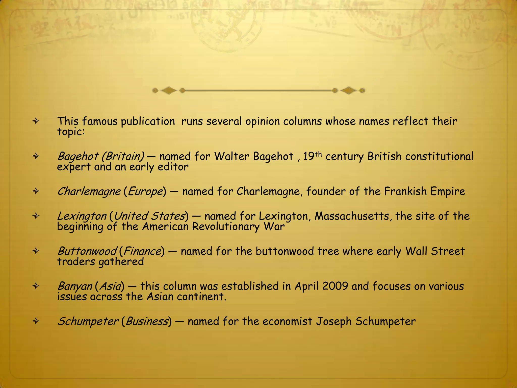    This famous publication runs several opinion columns whose names reflect their
    topic:

   Bagehot (Britain) — named for Walter Bagehot , 19th century British constitutional
    expert and an early editor

   Charlemagne (Europe) — named for Charlemagne, founder of the Frankish Empire

   Lexington (United States) — named for Lexington, Massachusetts, the site of the
    beginning of the American Revolutionary War

   Buttonwood (Finance) — named for the buttonwood tree where early Wall Street
    traders gathered

   Banyan (Asia) — this column was established in April 2009 and focuses on various
    issues across the Asian continent.

   Schumpeter (Business) — named for the economist Joseph Schumpeter
 