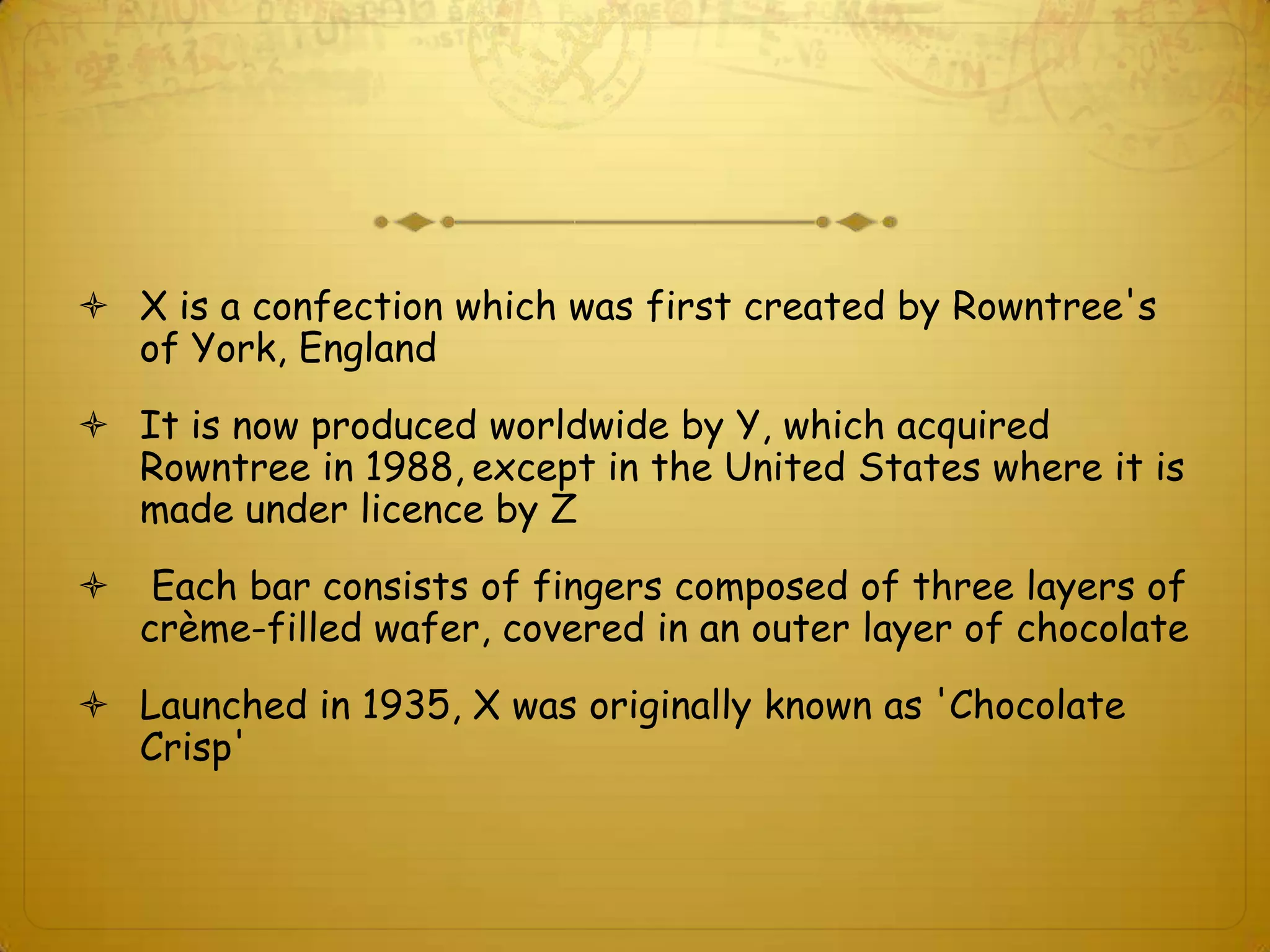  X is a confection which was first created by Rowntree's
  of York, England
 It is now produced worldwide by Y, which acquired
  Rowntree in 1988, except in the United States where it is
  made under licence by Z
    Each bar consists of fingers composed of three layers of
    crème-filled wafer, covered in an outer layer of chocolate
 Launched in 1935, X was originally known as 'Chocolate
  Crisp'
 