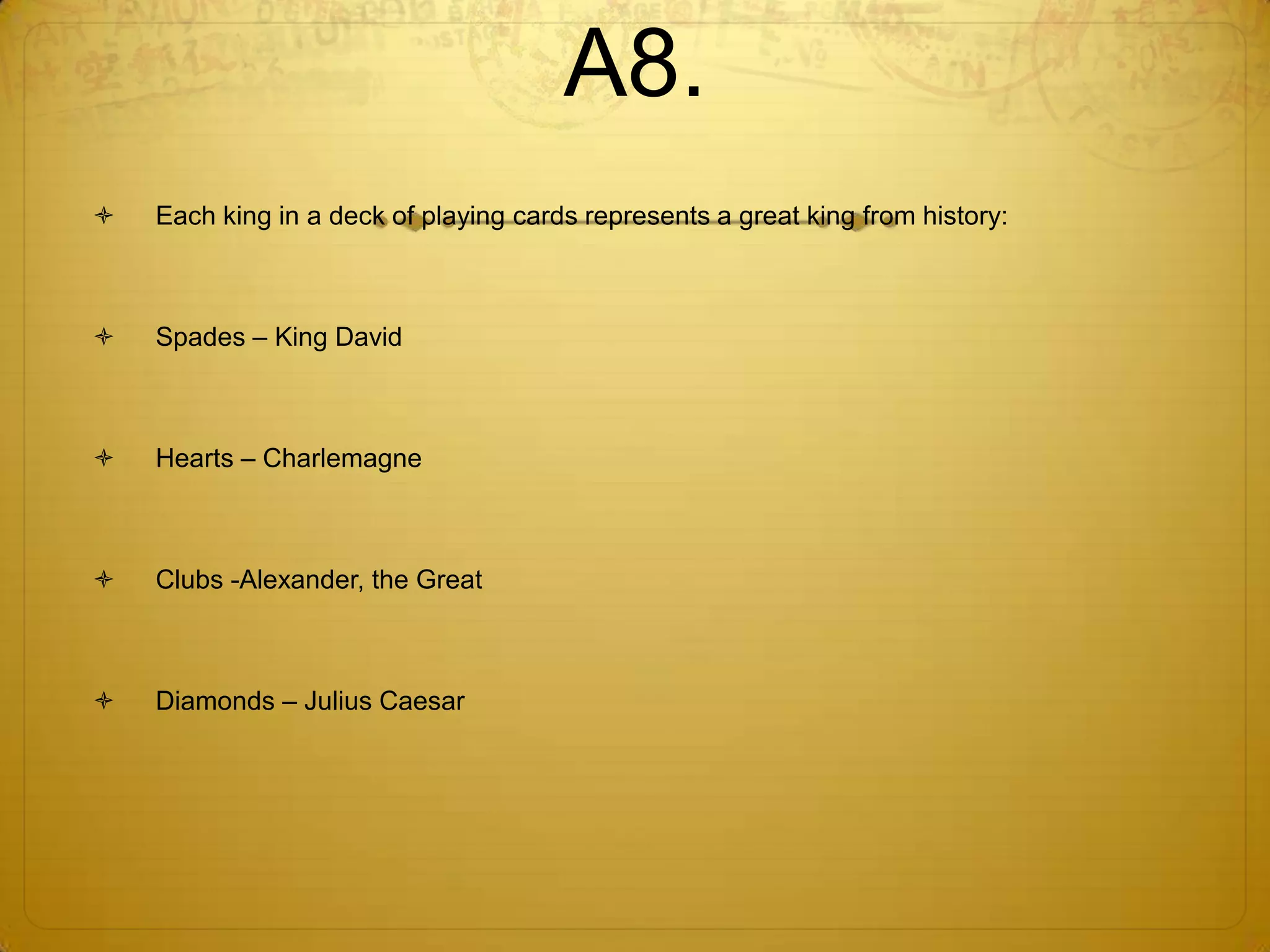 A8.
   Each king in a deck of playing cards represents a great king from history:



   Spades – King David



   Hearts – Charlemagne



   Clubs -Alexander, the Great



   Diamonds – Julius Caesar
 