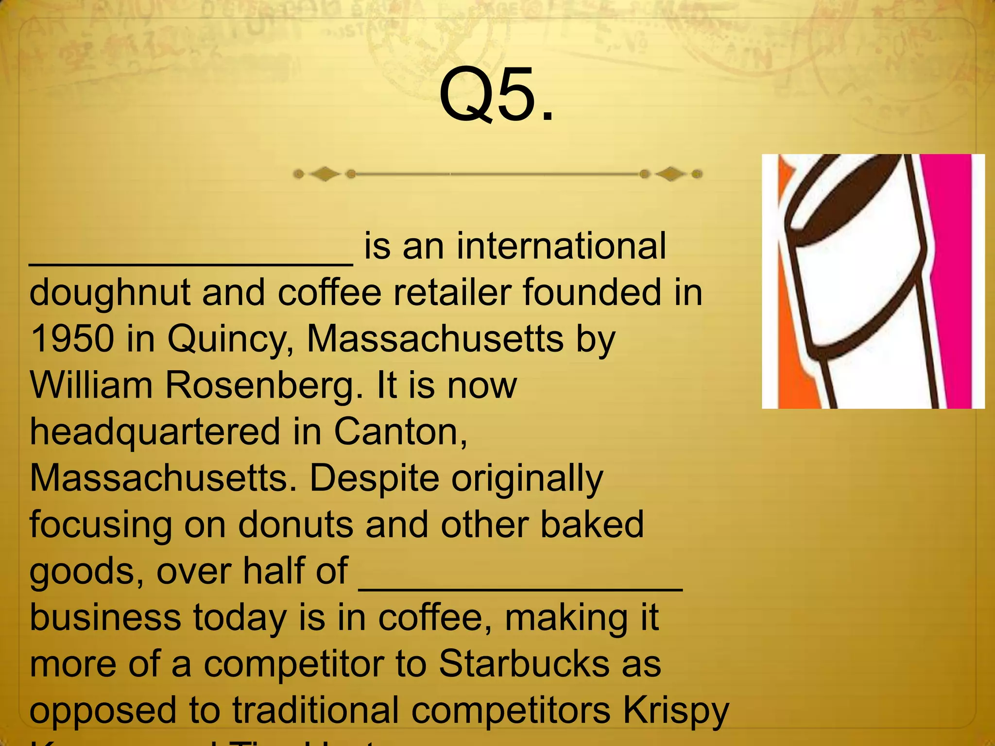 Q5.
_______________ is an international
doughnut and coffee retailer founded in
1950 in Quincy, Massachusetts by
William Rosenberg. It is now
headquartered in Canton,
Massachusetts. Despite originally
focusing on donuts and other baked
goods, over half of _______________
business today is in coffee, making it
more of a competitor to Starbucks as
opposed to traditional competitors Krispy
 