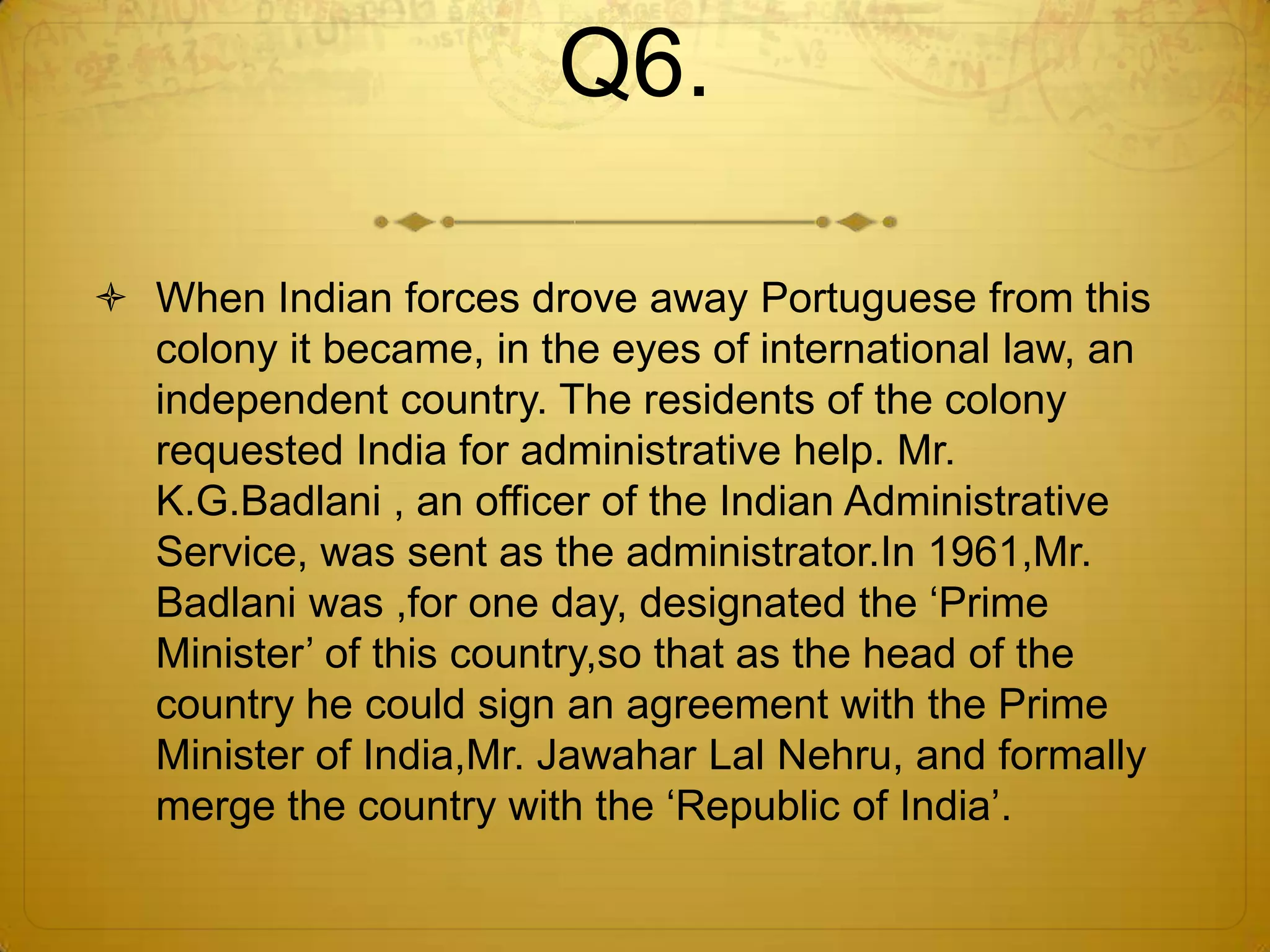 Q6.

 When Indian forces drove away Portuguese from this
  colony it became, in the eyes of international law, an
  independent country. The residents of the colony
  requested India for administrative help. Mr.
  K.G.Badlani , an officer of the Indian Administrative
  Service, was sent as the administrator.In 1961,Mr.
  Badlani was ,for one day, designated the ‗Prime
  Minister‘ of this country,so that as the head of the
  country he could sign an agreement with the Prime
  Minister of India,Mr. Jawahar Lal Nehru, and formally
  merge the country with the ‗Republic of India‘.
 