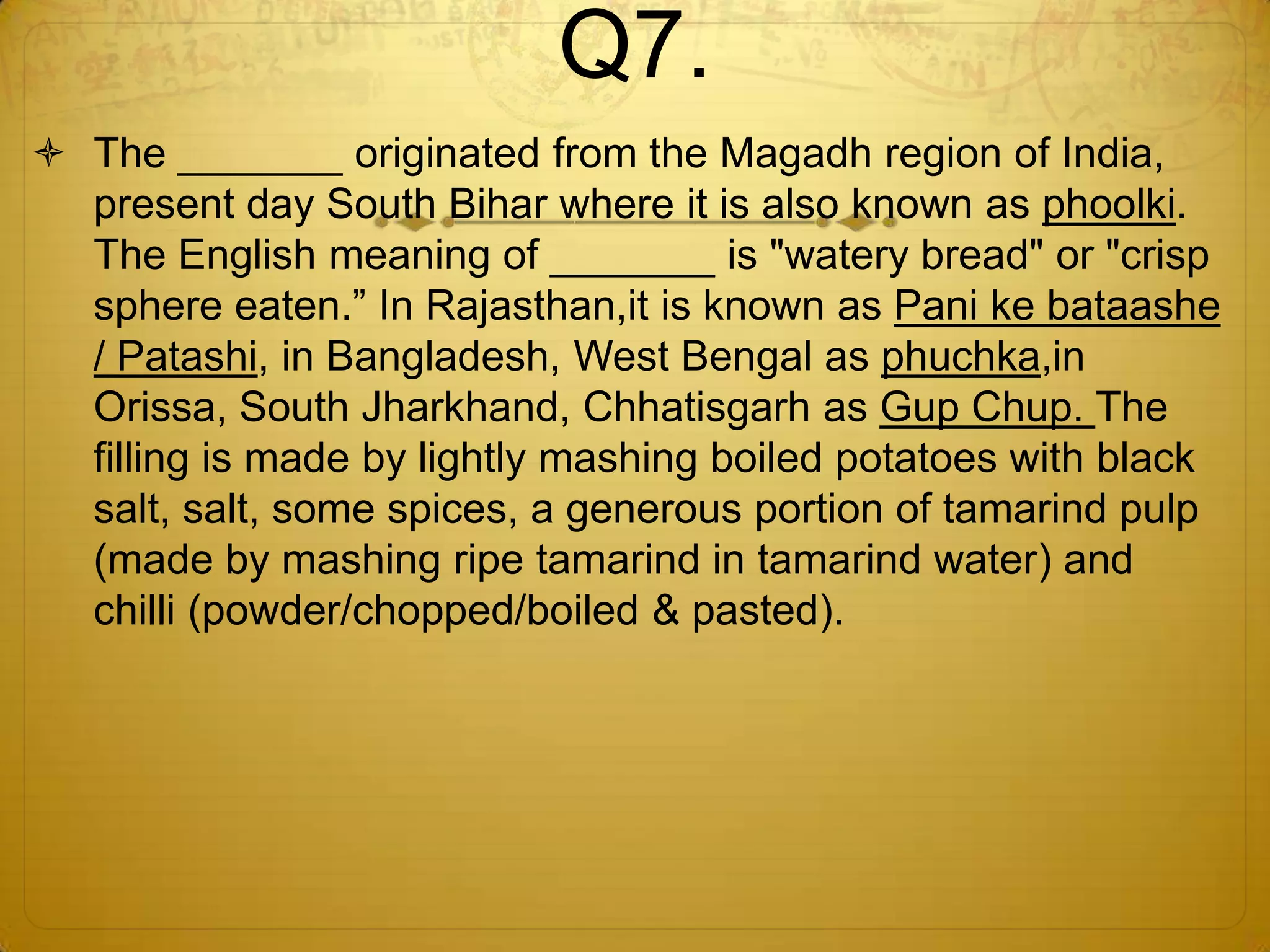 Q7.
 The _______ originated from the Magadh region of India,
  present day South Bihar where it is also known as phoolki.
  The English meaning of _______ is "watery bread" or "crisp
  sphere eaten.‖ In Rajasthan,it is known as Pani ke bataashe
  / Patashi, in Bangladesh, West Bengal as phuchka,in
  Orissa, South Jharkhand, Chhatisgarh as Gup Chup. The
  filling is made by lightly mashing boiled potatoes with black
  salt, salt, some spices, a generous portion of tamarind pulp
  (made by mashing ripe tamarind in tamarind water) and
  chilli (powder/chopped/boiled & pasted).
 