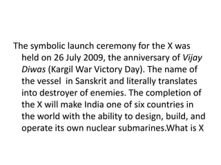 The symbolic launch ceremony for the X was
held on 26 July 2009, the anniversary of Vijay
Diwas (Kargil War Victory Day). The name of
the vessel in Sanskrit and literally translates
into destroyer of enemies. The completion of
the X will make India one of six countries in
the world with the ability to design, build, and
operate its own nuclear submarines.What is X
 