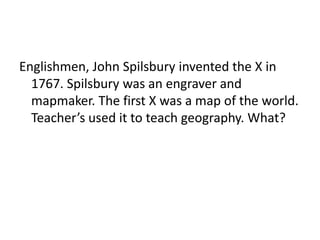 Englishmen, John Spilsbury invented the X in
1767. Spilsbury was an engraver and
mapmaker. The first X was a map of the world.
Teacher’s used it to teach geography. What?
 