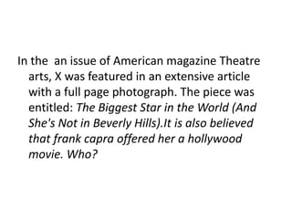 In the an issue of American magazine Theatre
arts, X was featured in an extensive article
with a full page photograph. The piece was
entitled: The Biggest Star in the World (And
She's Not in Beverly Hills).It is also believed
that frank capra offered her a hollywood
movie. Who?
 