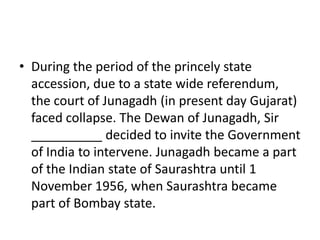 • During the period of the princely state
accession, due to a state wide referendum,
the court of Junagadh (in present day Gujarat)
faced collapse. The Dewan of Junagadh, Sir
__________ decided to invite the Government
of India to intervene. Junagadh became a part
of the Indian state of Saurashtra until 1
November 1956, when Saurashtra became
part of Bombay state.
 