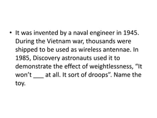 • It was invented by a naval engineer in 1945.
During the Vietnam war, thousands were
shipped to be used as wireless antennae. In
1985, Discovery astronauts used it to
demonstrate the effect of weightlessness, “It
won’t ___ at all. It sort of droops”. Name the
toy.
 