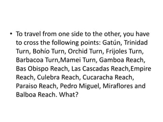 • To travel from one side to the other, you have
to cross the following points: Gatún, Trinidad
Turn, Bohío Turn, Orchid Turn, Frijoles Turn,
Barbacoa Turn,Mamei Turn, Gamboa Reach,
Bas Obispo Reach, Las Cascadas Reach,Empire
Reach, Culebra Reach, Cucaracha Reach,
Paraiso Reach, Pedro Miguel, Miraflores and
Balboa Reach. What?
 