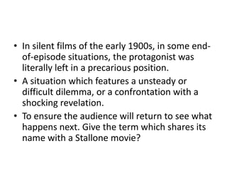 • In silent films of the early 1900s, in some end-
of-episode situations, the protagonist was
literally left in a precarious position.
• A situation which features a unsteady or
difficult dilemma, or a confrontation with a
shocking revelation.
• To ensure the audience will return to see what
happens next. Give the term which shares its
name with a Stallone movie?
 