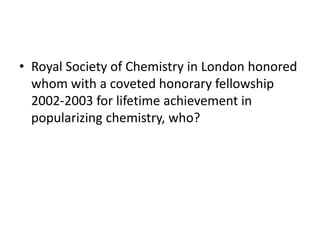 • Royal Society of Chemistry in London honored
whom with a coveted honorary fellowship
2002-2003 for lifetime achievement in
popularizing chemistry, who?
 