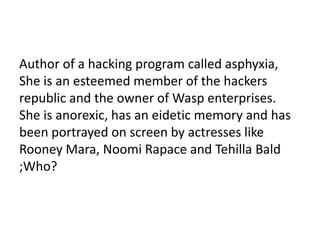 Author of a hacking program called asphyxia,
She is an esteemed member of the hackers
republic and the owner of Wasp enterprises.
She is anorexic, has an eidetic memory and has
been portrayed on screen by actresses like
Rooney Mara, Noomi Rapace and Tehilla Bald
;Who?
 