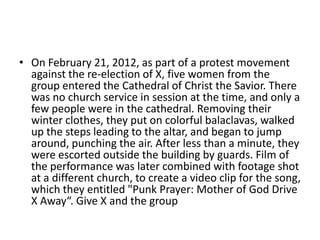 • On February 21, 2012, as part of a protest movement
against the re-election of X, five women from the
group entered the Cathedral of Christ the Savior. There
was no church service in session at the time, and only a
few people were in the cathedral. Removing their
winter clothes, they put on colorful balaclavas, walked
up the steps leading to the altar, and began to jump
around, punching the air. After less than a minute, they
were escorted outside the building by guards. Film of
the performance was later combined with footage shot
at a different church, to create a video clip for the song,
which they entitled "Punk Prayer: Mother of God Drive
X Away“. Give X and the group
 