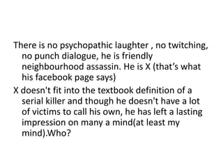 There is no psychopathic laughter , no twitching,
no punch dialogue, he is friendly
neighbourhood assassin. He is X (that’s what
his facebook page says)
X doesn't fit into the textbook definition of a
serial killer and though he doesn't have a lot
of victims to call his own, he has left a lasting
impression on many a mind(at least my
mind).Who?
 