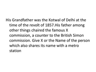 His Grandfather was the Kotwal of Delhi at the
time of the revolt of 1857.His father among
other things chaired the famous X
commission, a counter to the British Simon
commission. Give X or the Name of the person
which also shares its name with a metro
station
 