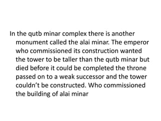 In the qutb minar complex there is another
monument called the alai minar. The emperor
who commissioned its construction wanted
the tower to be taller than the qutb minar but
died before it could be completed the throne
passed on to a weak successor and the tower
couldn’t be constructed. Who commissioned
the building of alai minar
 