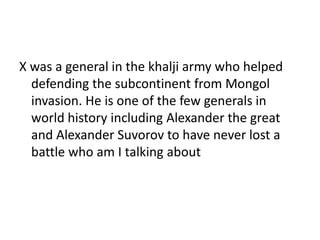 X was a general in the khalji army who helped
defending the subcontinent from Mongol
invasion. He is one of the few generals in
world history including Alexander the great
and Alexander Suvorov to have never lost a
battle who am I talking about
 
