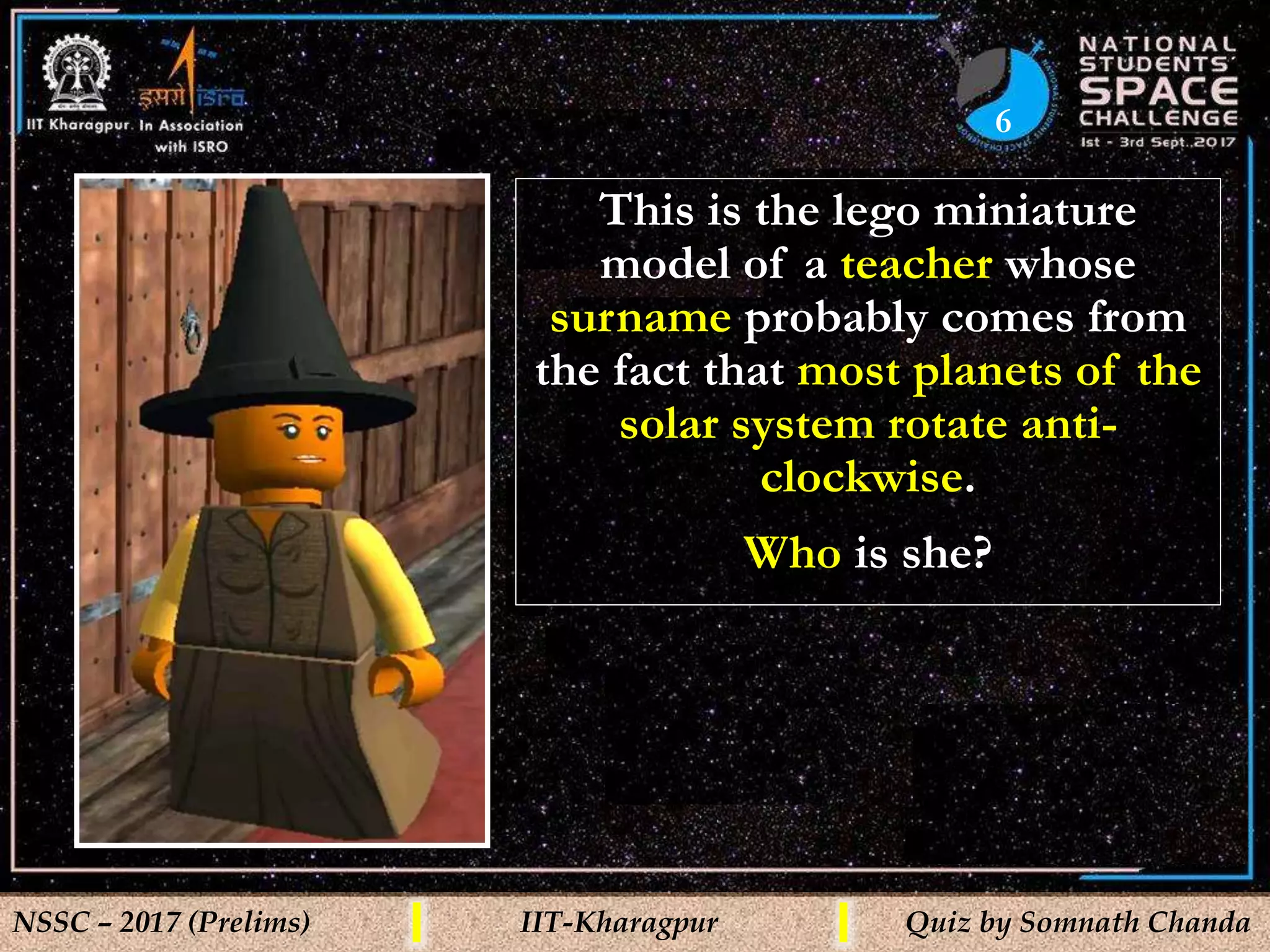 6
NSSC – 2017 (Prelims) IIT-Kharagpur Quiz by Somnath Chanda
This is the lego miniature
model of a teacher whose
surname probably comes from
the fact that most planets of the
solar system rotate anti-
clockwise.
Who is she?
 