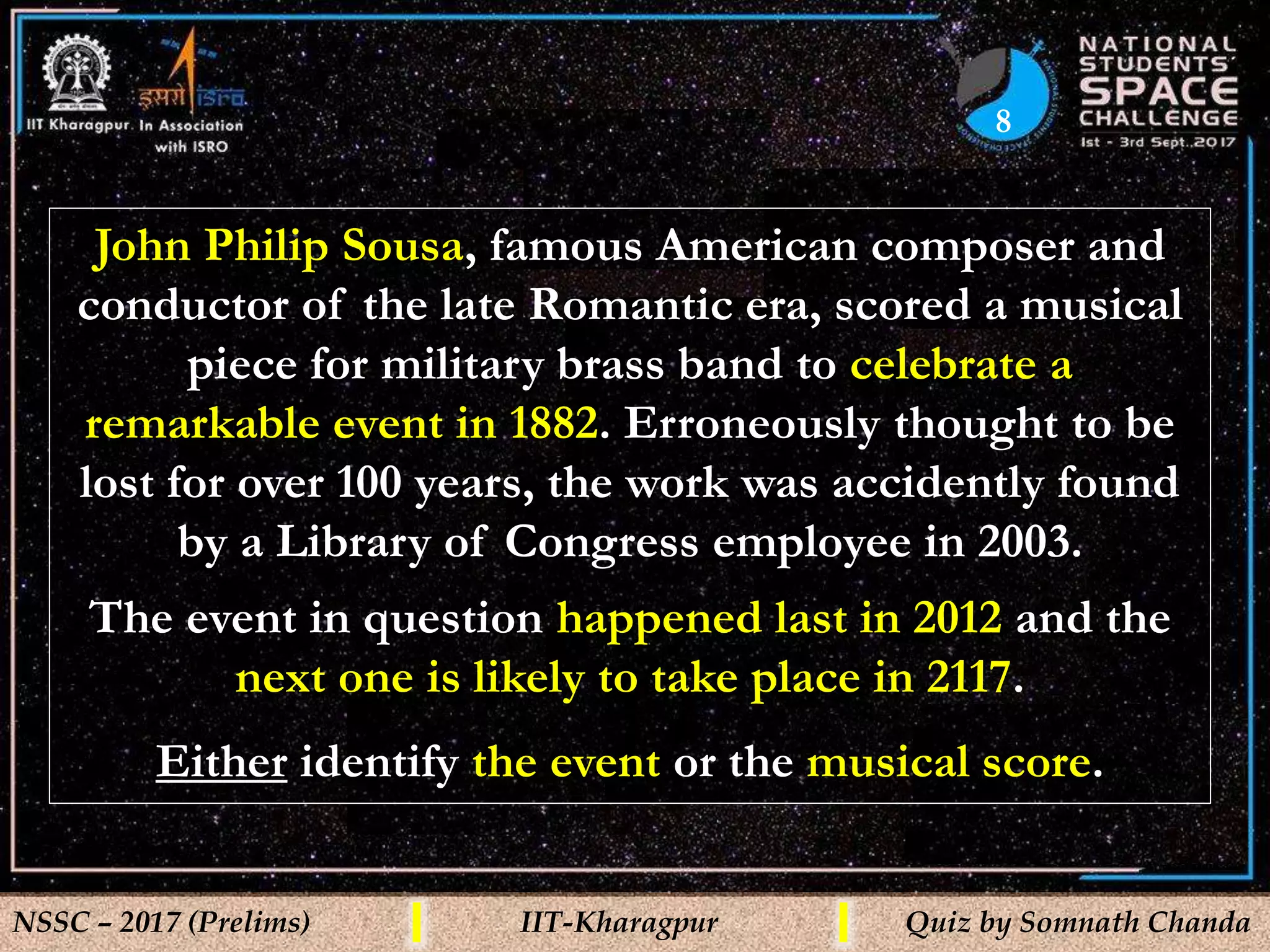 8
NSSC – 2017 (Prelims) IIT-Kharagpur Quiz by Somnath Chanda
John Philip Sousa, famous American composer and
conductor of the late Romantic era, scored a musical
piece for military brass band to celebrate a
remarkable event in 1882. Erroneously thought to be
lost for over 100 years, the work was accidently found
by a Library of Congress employee in 2003.
The event in question happened last in 2012 and the
next one is likely to take place in 2117.
Either identify the event or the musical score.
 