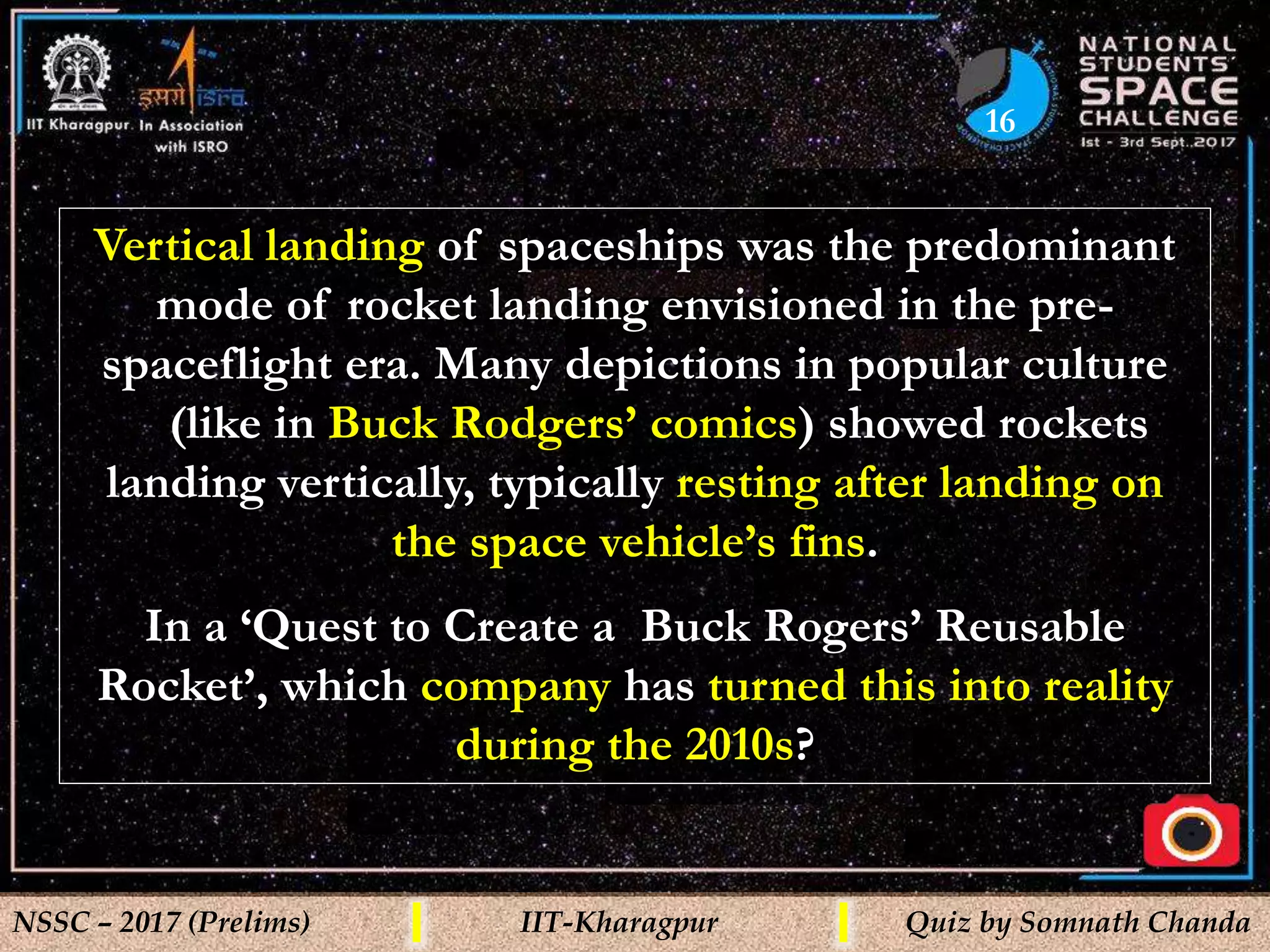 16
NSSC – 2017 (Prelims) IIT-Kharagpur Quiz by Somnath Chanda
Vertical landing of spaceships was the predominant
mode of rocket landing envisioned in the pre-
spaceflight era. Many depictions in popular culture
(like in Buck Rodgers’ comics) showed rockets
landing vertically, typically resting after landing on
the space vehicle’s fins.
In a ‘Quest to Create a Buck Rogers’ Reusable
Rocket’, which company has turned this into reality
during the 2010s?
 