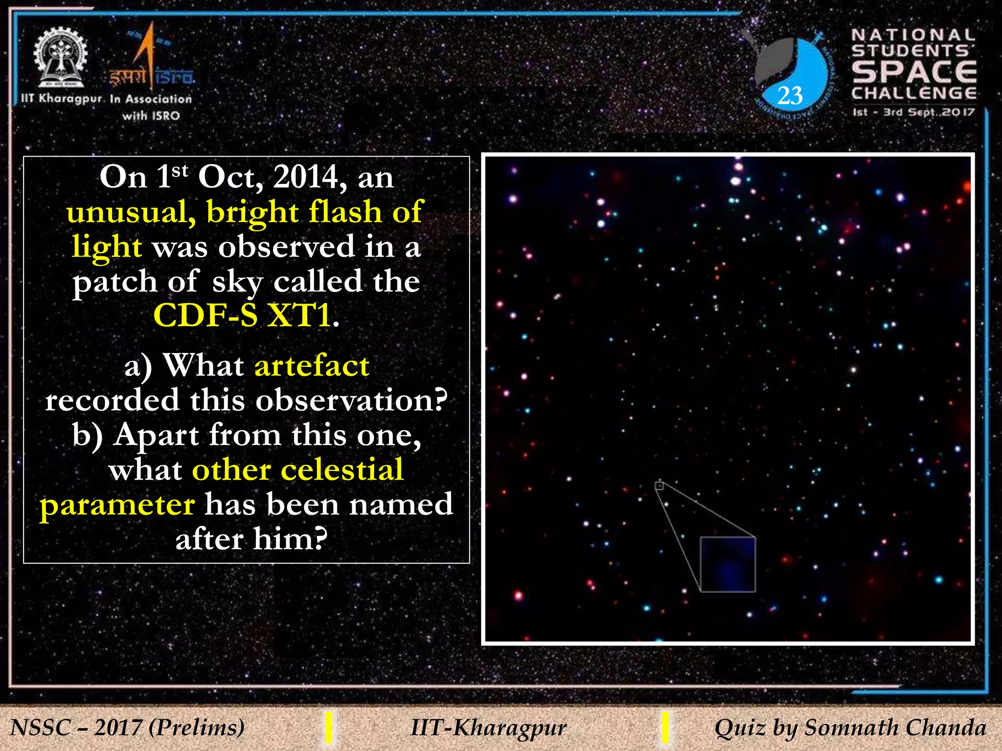 23
NSSC – 2017 (Prelims) IIT-Kharagpur Quiz by Somnath Chanda
On 1st Oct, 2014, an
unusual, bright flash of
light was observed in a
patch of sky called the
CDF-S XT1.
a) What artefact
recorded this observation?
b) Apart from this one,
what other celestial
parameter has been named
after him?
 