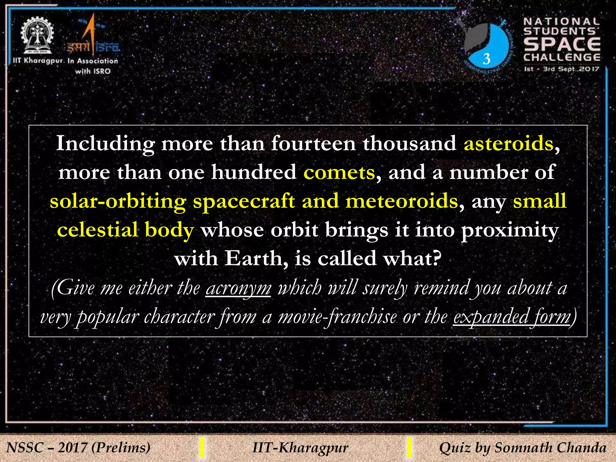 3
NSSC – 2017 (Prelims) IIT-Kharagpur Quiz by Somnath Chanda
Including more than fourteen thousand asteroids,
more than one hundred comets, and a number of
solar-orbiting spacecraft and meteoroids, any small
celestial body whose orbit brings it into proximity
with Earth, is called what?
(Give me either the acronym which will surely remind you about a
very popular character from a movie-franchise or the expanded form)
 