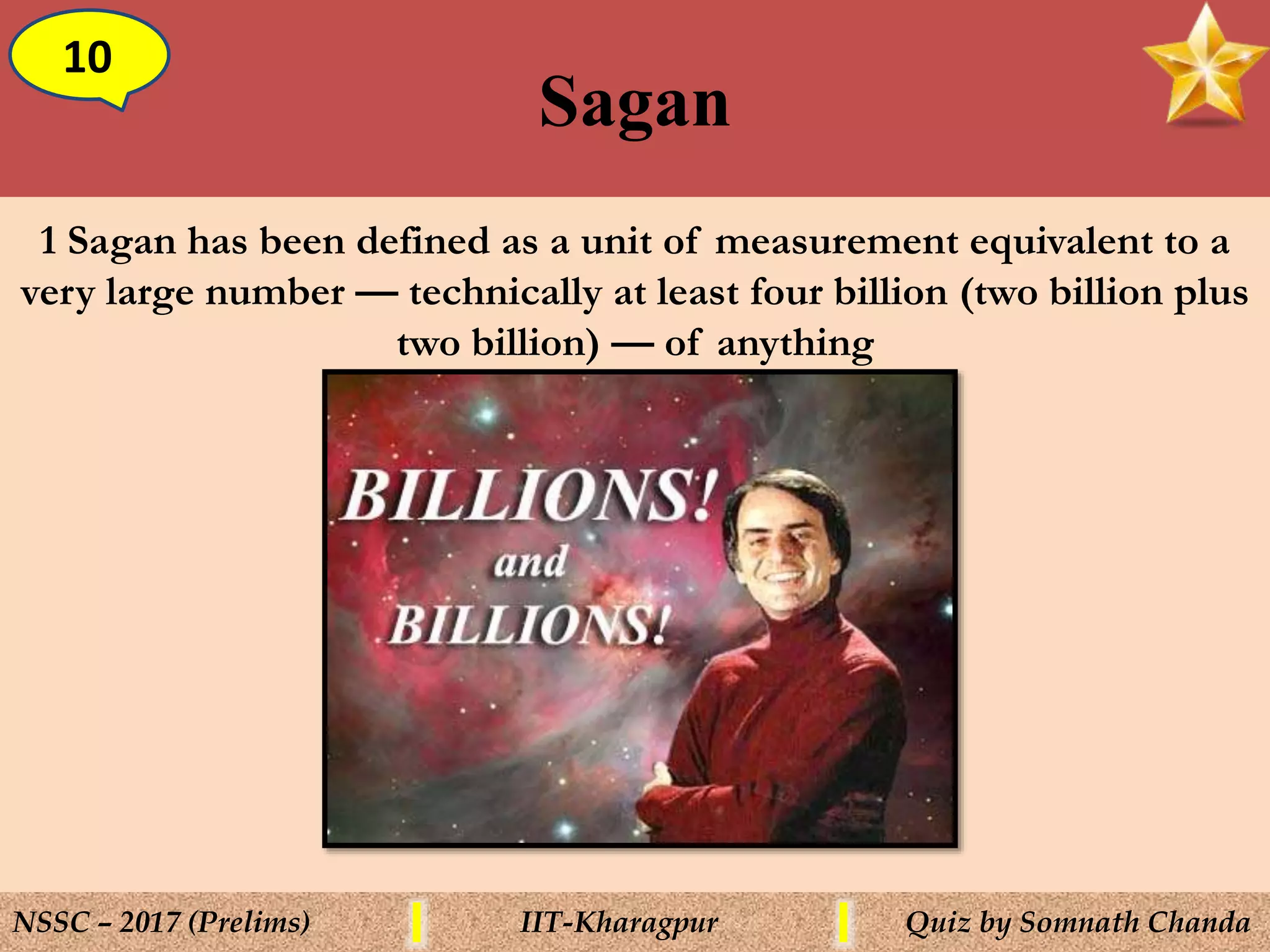 Sagan
10
NSSC – 2017 (Prelims) IIT-Kharagpur Quiz by Somnath Chanda
1 Sagan has been defined as a unit of measurement equivalent to a
very large number — technically at least four billion (two billion plus
two billion) — of anything
 