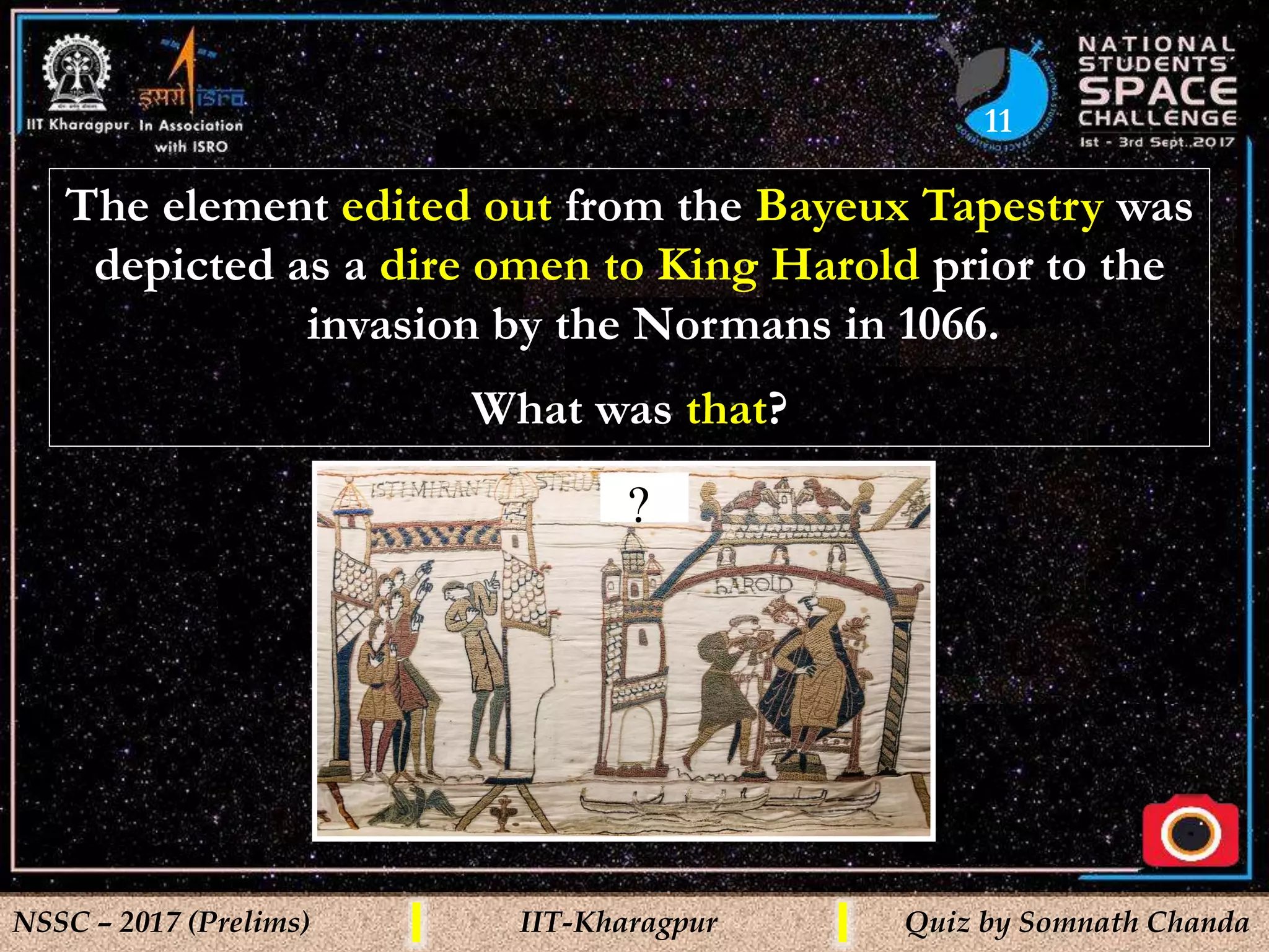 11
NSSC – 2017 (Prelims) IIT-Kharagpur Quiz by Somnath Chanda
The element edited out from the Bayeux Tapestry was
depicted as a dire omen to King Harold prior to the
invasion by the Normans in 1066.
What was that?
?
 