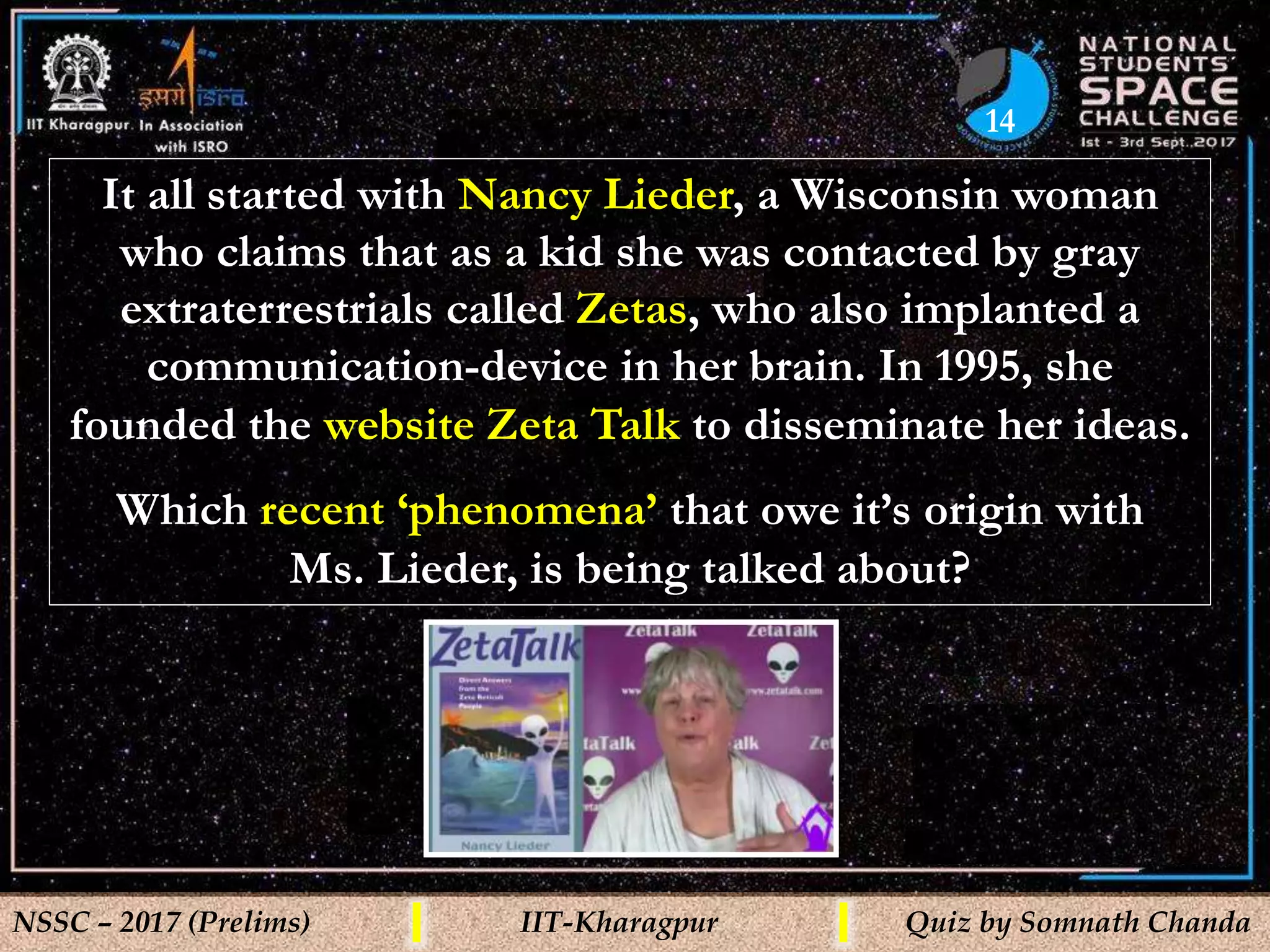14
NSSC – 2017 (Prelims) IIT-Kharagpur Quiz by Somnath Chanda
It all started with Nancy Lieder, a Wisconsin woman
who claims that as a kid she was contacted by gray
extraterrestrials called Zetas, who also implanted a
communication-device in her brain. In 1995, she
founded the website Zeta Talk to disseminate her ideas.
Which recent ‘phenomena’ that owe it’s origin with
Ms. Lieder, is being talked about?
 