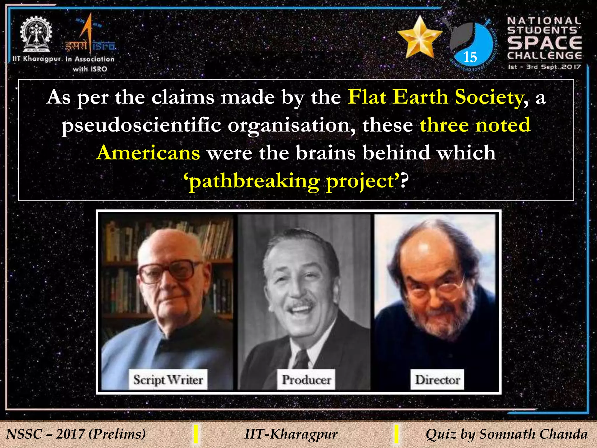 15
NSSC – 2017 (Prelims) IIT-Kharagpur Quiz by Somnath Chanda
As per the claims made by the Flat Earth Society, a
pseudoscientific organisation, these three noted
Americans were the brains behind which
‘pathbreaking project’?
 