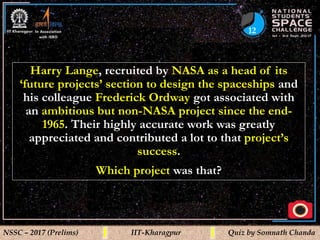 12
NSSC – 2017 (Prelims) IIT-Kharagpur Quiz by Somnath Chanda
Harry Lange, recruited by NASA as a head of its
‘future projects’ section to design the spaceships and
his colleague Frederick Ordway got associated with
an ambitious but non-NASA project since the end-
1965. Their highly accurate work was greatly
appreciated and contributed a lot to that project’s
success.
Which project was that?
 