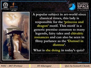 17
NSSC – 2017 (Prelims) IIT-Kharagpur Quiz by Somnath Chanda
A popular subject in art-world since
classical times, this lady is
responsible for the ‘princess and
dragon’ motif. This motif is a
generic premise common to many
legends, fairy tales and chivalric
romances and can also be seen in
filmy parlance as the ‘Damsel in
distress’.
What is she doing in today’s quiz?
 