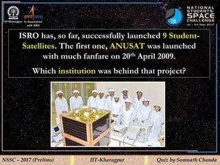 18
NSSC – 2017 (Prelims) IIT-Kharagpur Quiz by Somnath Chanda
ISRO has, so far, successfully launched 9 Student-
Satellites. The first one, ANUSAT was launched
with much fanfare on 20th April 2009.
Which institution was behind that project?
 