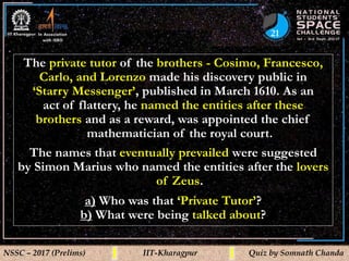 21
NSSC – 2017 (Prelims) IIT-Kharagpur Quiz by Somnath Chanda
The private tutor of the brothers - Cosimo, Francesco,
Carlo, and Lorenzo made his discovery public in
‘Starry Messenger’, published in March 1610. As an
act of flattery, he named the entities after these
brothers and as a reward, was appointed the chief
mathematician of the royal court.
The names that eventually prevailed were suggested
by Simon Marius who named the entities after the lovers
of Zeus.
a) Who was that ‘Private Tutor’?
b) What were being talked about?
 