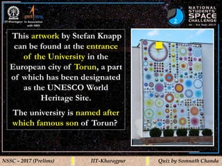 2
NSSC – 2017 (Prelims) IIT-Kharagpur Quiz by Somnath Chanda
This artwork by Stefan Knapp
can be found at the entrance
of the University in the
European city of Torun, a part
of which has been designated
as the UNESCO World
Heritage Site.
The university is named after
which famous son of Torun?
 