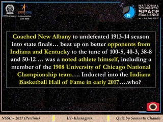 19
NSSC – 2017 (Prelims) IIT-Kharagpur Quiz by Somnath Chanda
Coached New Albany to undefeated 1913-14 season
into state finals… beat up on better opponents from
Indiana and Kentucky to the tune of 100-5, 40-3, 38-8
and 50-12 … was a noted athlete himself, including a
member of the 1908 University of Chicago National
Championship team…. Inducted into the Indiana
Basketball Hall of Fame in early 2017….who?
 