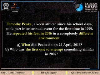 22
NSSC – 2017 (Prelims) IIT-Kharagpur Quiz by Somnath Chanda
Timothy Peake, a keen athlete since his school days,
took part in an annual event for the first time in 1999.
He repeated his feat in 2016 in a completely different
environment.
a) What did Peake do on 24 April, 2016?
b) Who was the first one to attempt something similar
in 2007?
 