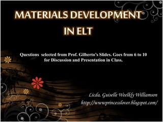 MATERIALS DEVELOPMENT
IN ELT
Licda. Guiselle Weelkly Williamson
http://wwwprincesslover.blogspot.com/
Questions selected from Prof. Gilberto’s Slides. Goes from 6 to 10
for Discussion and Presentation in Class.
 