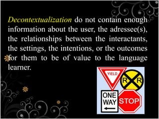Decontextualization do not contain enough
information about the user, the adressee(s),
the relationships between the interactants,
the settings, the intentions, or the outcomes
for them to be of value to the language
learner.
 